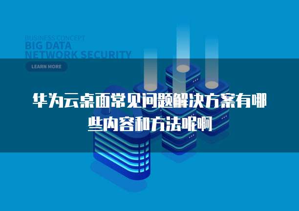 华为云桌面常见问题解决方案有哪些内容和方法呢啊
