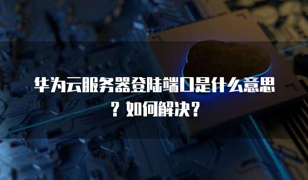华为云服务器登陆端口是什么意思?如何解决?