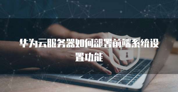 华为云服务器如何部署前端系统设置功能