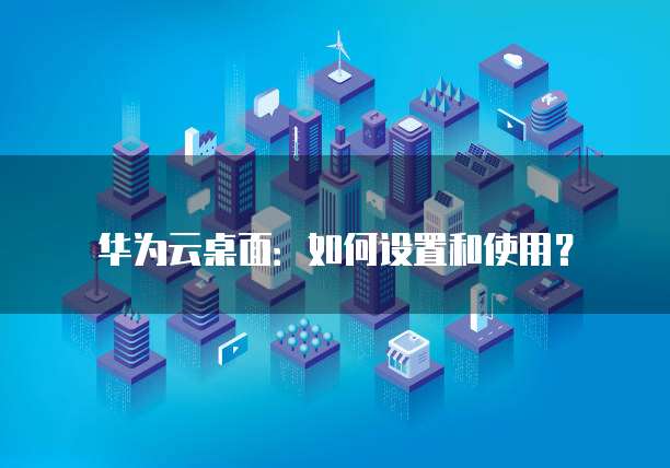 华为云桌面：如何设置和使用？