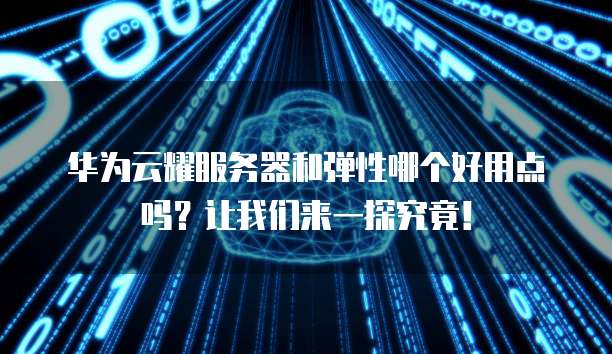 华为云耀服务器和弹性哪个好用点吗?让我们来一探究竟!