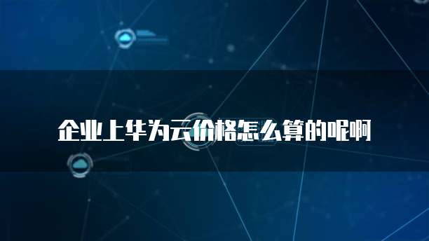 企业上华为云价格怎么算的呢啊