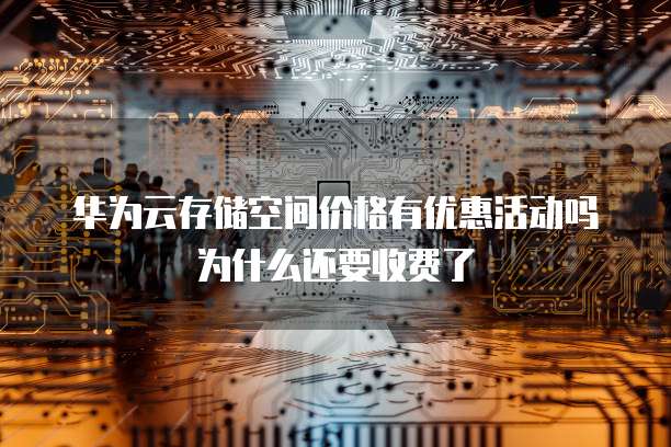 华为云存储空间价格有优惠活动吗为什么还要收费了