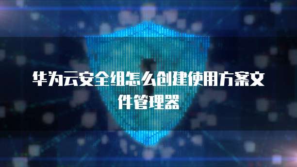 华为云安全组怎么创建使用方案文件管理器
