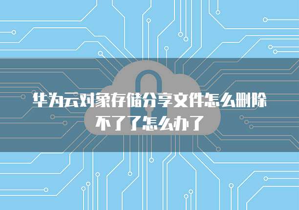 华为云对象存储分享文件怎么删除不了了怎么办了