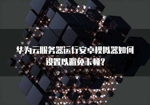 华为云服务器运行安卓模拟器如何设置以避免卡顿?