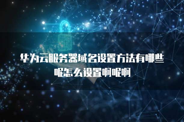 华为云服务器域名设置方法有哪些呢怎么设置啊呢啊