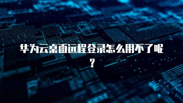 华为云桌面远程登录怎么用不了呢?