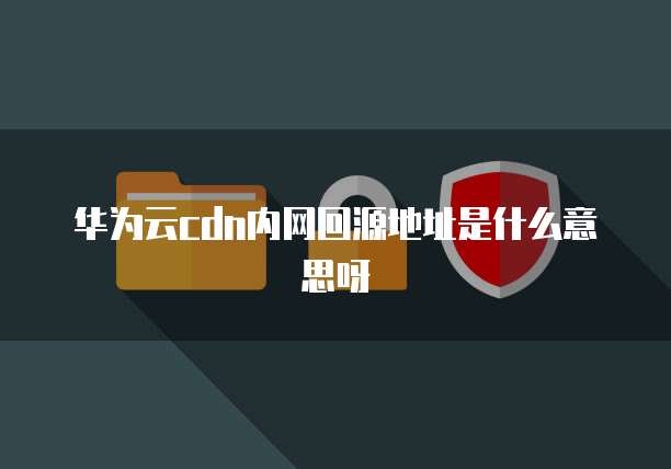 华为云cdn内网回源地址是什么意思呀