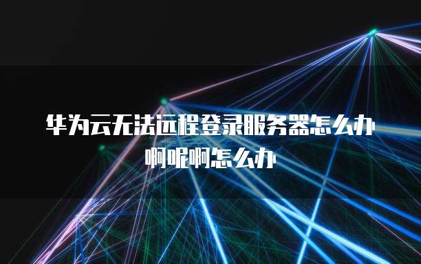 华为云无法远程登录服务器怎么办啊呢啊怎么办