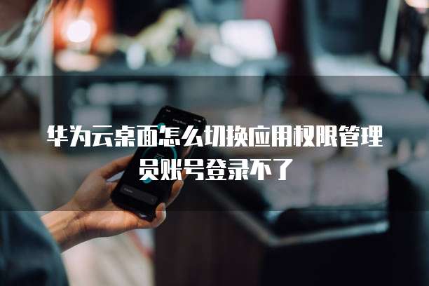 华为云桌面怎么切换应用权限管理员账号登录不了