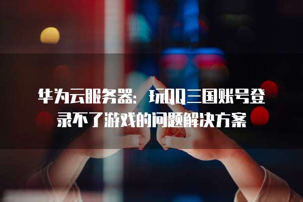 华为云服务器:玩QQ三国账号登录不了游戏的问题解决方案