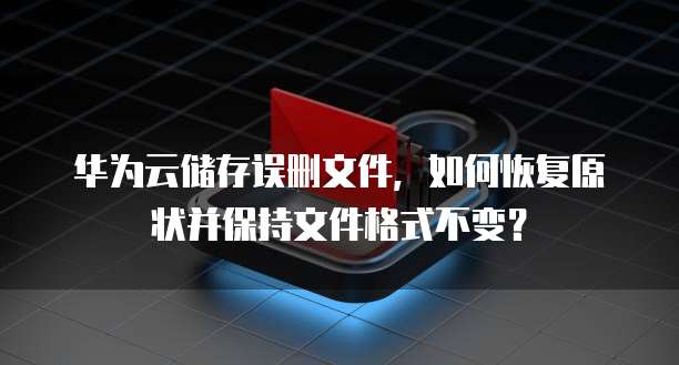 华为云储存误删文件，如何恢复原状并保持文件格式不变？