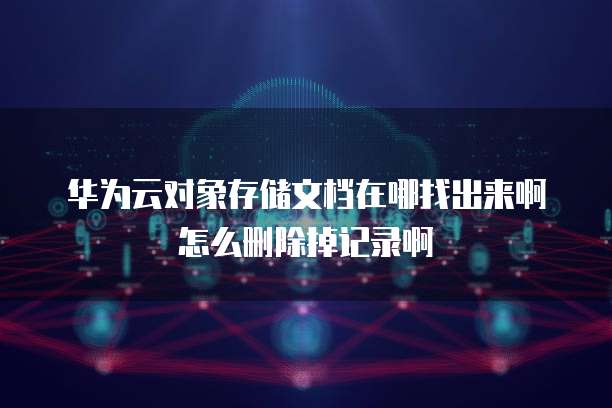 华为云对象存储文档在哪找出来啊怎么删除掉记录啊
