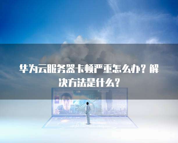 华为云服务器卡顿严重怎么办?解决方法是什么?