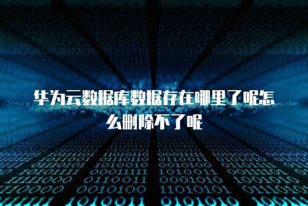华为云数据库数据存在哪里了呢怎么删除不了呢