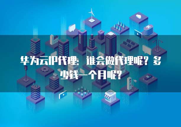 华为云IP代理:谁会做代理呢?多少钱一个月呢?