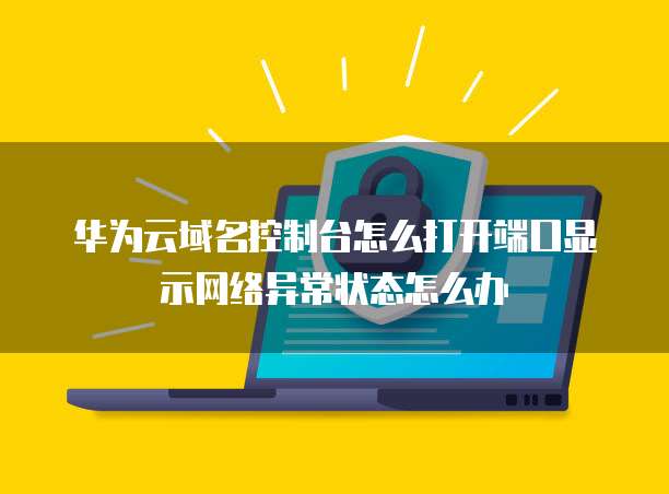 华为云域名控制台怎么打开端口显示网络异常状态怎么办
