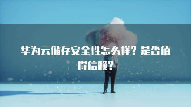 华为云储存安全性怎么样?是否值得信赖?