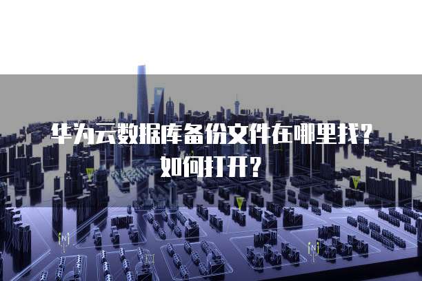 华为云数据库备份文件在哪里找？如何打开？