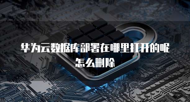 华为云数据库部署在哪里打开的呢怎么删除