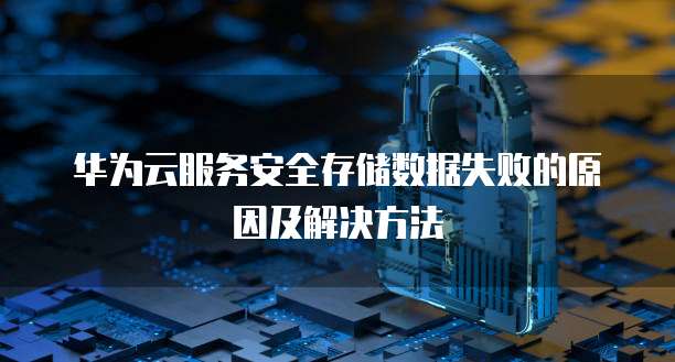 华为云服务安全存储数据失败的原因及解决方法