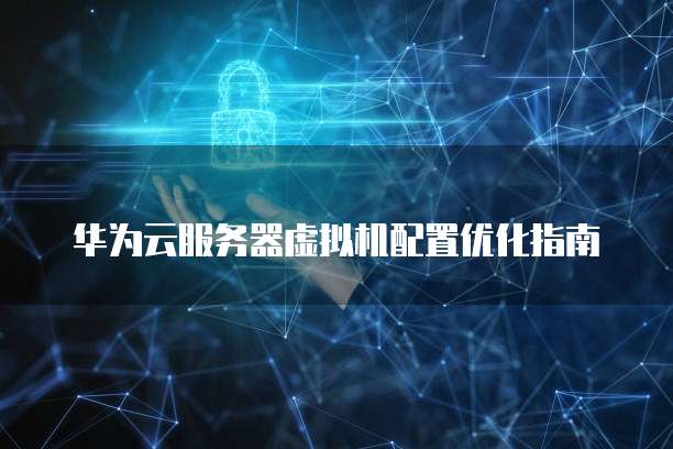 华为云服务器虚拟机配置优化指南