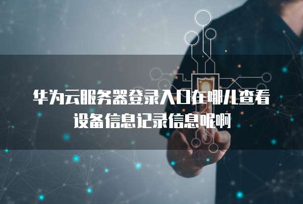 华为云服务器登录入口在哪儿查看设备信息记录信息呢啊