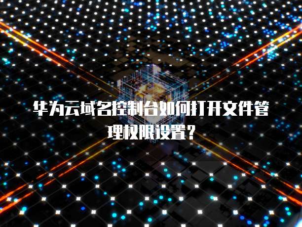 华为云域名控制台如何打开文件管理权限设置?