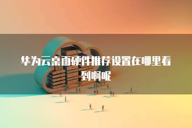 华为云桌面硬件推荐设置在哪里看到啊呢