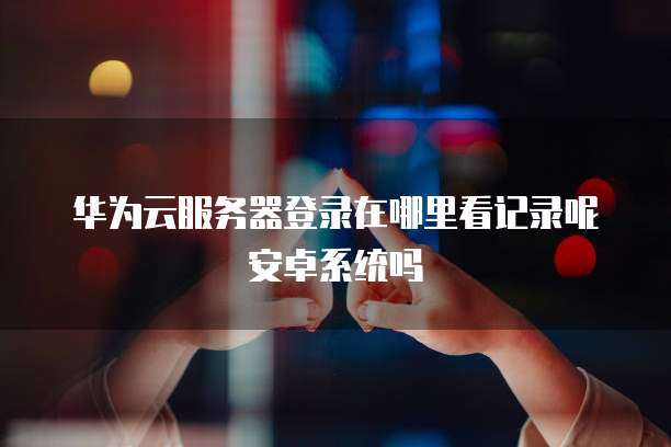 华为云服务器登录在哪里看记录呢安卓系统吗
