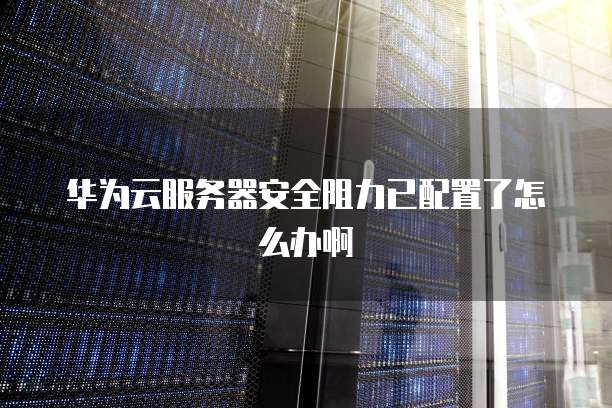 华为云服务器安全阻力已配置了怎么办啊