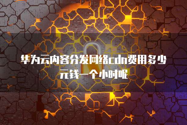华为云内容分发网络cdn费用多少元钱一个小时呢