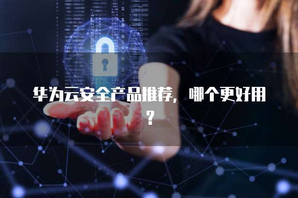 华为云安全产品推荐,哪个更好用?