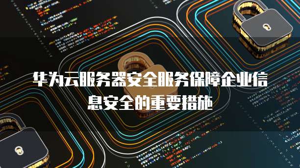 华为云服务器安全服务保障企业信息安全的重要措施