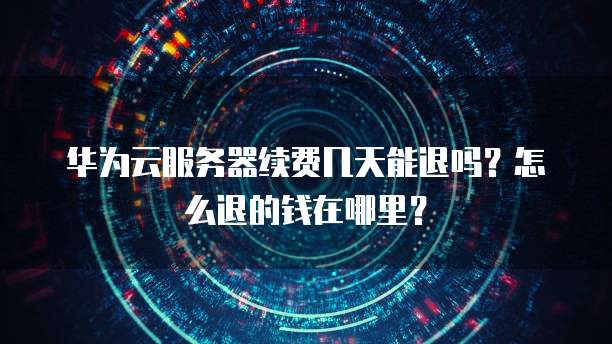 华为云服务器续费几天能退吗?怎么退的钱在哪里?