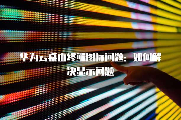 华为云桌面终端图标问题:如何解决显示问题