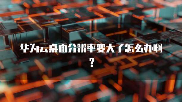 华为云桌面分辨率变大了怎么办啊?