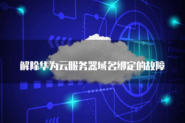 解除华为云服务器域名绑定的故障