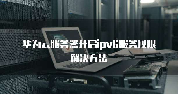 华为云服务器开启ipv6服务权限解决方法