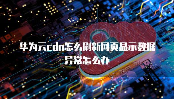 华为云cdn怎么刷新网页显示数据异常怎么办