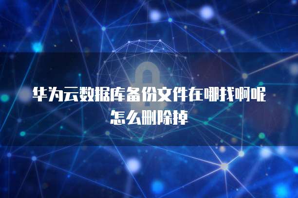 华为云数据库备份文件在哪找啊呢怎么删除掉