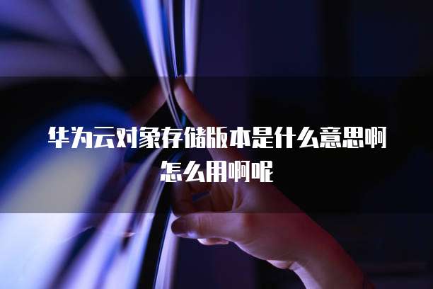 华为云对象存储版本是什么意思啊怎么用啊呢