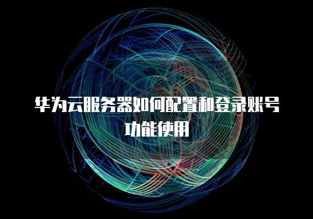 华为云服务器如何配置和登录账号功能使用