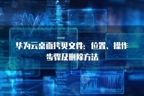 华为云桌面拷贝文件:位置、操作步骤及删除方法
