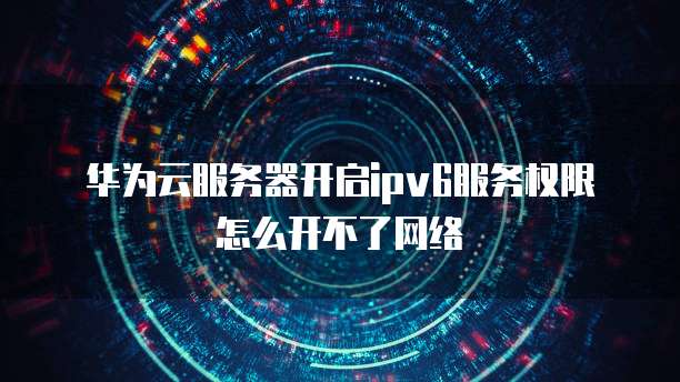 华为云服务器开启ipv6服务权限怎么开不了网络