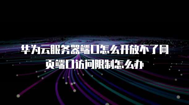 华为云服务器端口怎么开放不了网页端口访问限制怎么办