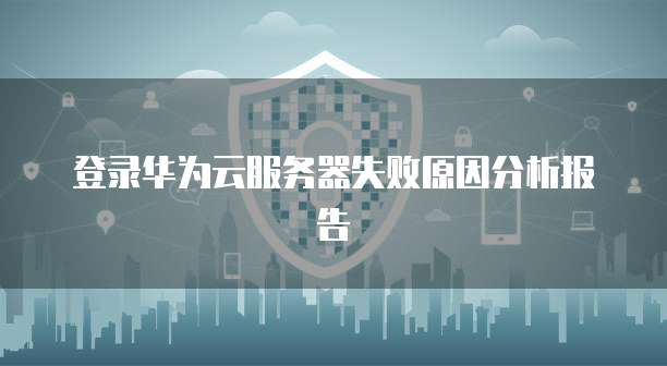 登录华为云服务器失败原因分析报告