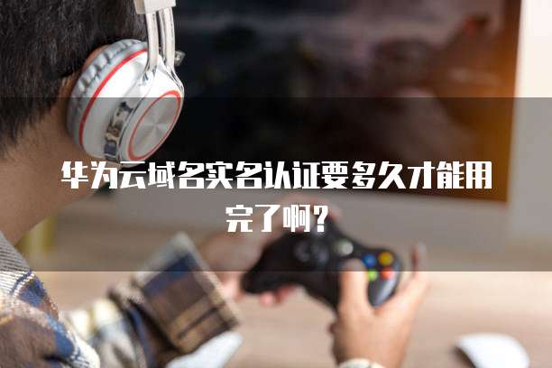 华为云域名实名认证要多久才能用完了啊？