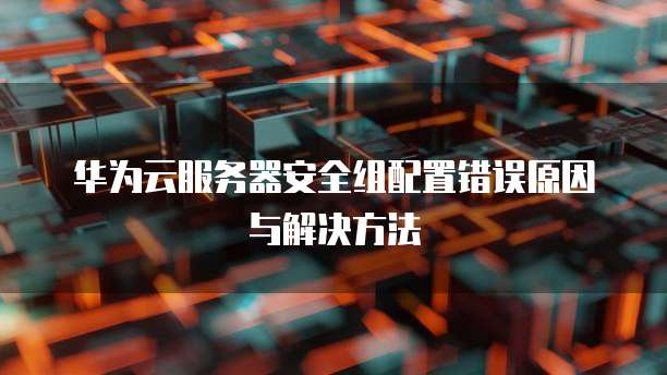 华为云服务器安全组配置错误原因与解决方法